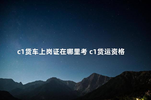 c1货车上岗证在哪里考 c1货运资格证在哪里办理流程